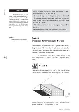 64
Caderno do Formador
Orientações
Orientações nham achado relevantes (nascimento de Cristo,
descobrimento do Brasil, etc.)?
• Houve interação com o(a) professor(a) de História?
• Quantos grupos conseguiram resolver o problema?
• Os alunos trabalharam em grupos, dividindo, eles
próprios, as tarefas?
• Quantas aulas foram necessárias para desenvolver
o projeto?
• Houve entusiasmo e envolvimento dos alunos?
Formador, recolha dos cur-
sistas o material que eles trouxe-
ram, incluindo as dez linhas sobre
a importância para a aprendizagem
matemática de seus alunos desta
atividade desenvolvida com co-
mentários. Isto é um elemento que
servirá para a avaliação dos cursis-
tas.
Parte B
Discussão da transposição didática
Este momento é destinado à realização de uma ativida-
de prática de determinação de altura de uma constru-
ção, pois este é um ponto dos mais interessantes relaci-
onados a triângulos semelhantes.
Se o dia estiver ensolarado, todos devem ir ao
pátio ou para fora da escola e realizar a seguinte Ativi-
dade:
PARTE B
Tempo previsto: 110 minutos.
Atividade 1
Observem alguma parede da escola que esteja proje-
tando alguma sombra e meçam a largura x da sombra.
Meçam também, no mesmo momento, a altura de uma
pessoa e a sombra y projetada por ela.
 