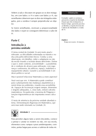 65
Orientações
Orientações
Formador: ajude os cursistas a
pensarem a respeito da Atividade.
Depois que eles terminarem, se
houver tempo, aproveite para tirar
as dúvidas a respeito do texto do
Caderno de Atividades 4, Unida-
de 15.
Parte C
Introdução à
próxima unidade
O tema central da Unidade 16 será muito atual e
relevante: as dificuldades enfrentadas no trânsito e no
dia-a-dia pelos deficientes físicos. Conduz a uma
observação, em detalhes, sobre a adaptação ou não
da escola visando a inclusão desses deficientes. Define
o que é, neste contexto, acessibilidade – a possibilida-
de e condição de alcance para utilização, com segu-
rança e autonomia, de edifícios, espaço, mobiliário e
equipamento urbano. Garantir a acessibilidade é um
dever político e social.
Mas é possível relacionar Matemática a esses aspectos?
Você verá que sim. A Matemática pode contribuir
para o planejamento das mudanças arquitetônicas a
serem feitas nos ambientes, visando essa acessibilida-
de. Espaços de locomoção exigem rampas, dimensões
e ângulos adequados, e, nisso tudo, entram cálculos
matemáticos. Em particular, o teorema de Pitágoras e
funções trigonométricas são importantes nesses cálcu-
los.
O texto de referência da próxima unidade abordará o
tema. Demonstrações Rigorosas em Matemática, que
será mais tarde retomado na Unidade 20.
PARTE C
Tempo necessário: 30 minutos.
Voltem à sala e discutam em grupos se os dois triângu-
los, um com lados x e H e outro com lados y e h, são
semelhantes (observem que os dois são triângulos retân-
gulos, pois a sombra é sempre perpendicular ao obje-
to).
Se forem semelhantes, escrevam a proporcionalidade
dos lados e vejam se conseguem determinar o valor de
H.
Atividade 2
Para perceber alguns fatos a serem discutidos, comece
a pensar e anotar se existem ou não, em sua escola,
elementos como: rampas e pisos antiderrapantes, corri-
mões, portas largas para acesso a cadeiras de rodas etc.
 