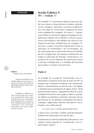66
Caderno do Formador
Orientações
Orientações Sessão Coletiva 9
TP5 – Unidade 17
Na Unidade 17, examinamos algumas formas de aju-
dar seus alunos a desenvolverem métodos sistemáti-
cos de contagem, utilizando o princípio multiplicati-
vo e em especial, envolvendo o diagrama de árvore
como estratégia de contagem. Na Seção 3 – Transpo-
sição Didática, discutimos algumas estratégias de tra-
balho para explorar este conteúdo e conhecer as prin-
cipais necessidades e dificuldades dos alunos na uti-
lização do princípio multiplicativo de contagem. Vi-
mos que o campo conceitual multiplicativo inclui as
operações de iteratividade e de recursividade, que
são importantes para o desenvolvimento de habilida-
des de contagem que não estejam simplesmente ba-
seadas na aplicação de fórmulas. Destacamos a im-
portância do uso do diagrama de árvore para ensinar
o princípio multiplicativo e a validade dos desenhos
para ilustrar e visualizar este princípio.
Parte A
Na Unidade 16, na parte de “Socializando o seu Co-
nhecimento e Experiências de Sala de Aula” do TP4, foi
proposto que o professor escolhesse uma situação-pro-
blema e a desenvolvesse em sala de aula, com registro
e sistematização de produções de alguns alunos. Nesta
parte da Sessão Coletiva, cada professor deve ter a opor-
tunidade de socializar com o grupo o relato e os produ-
tos obtidos na experiência realizada, momento este em
que deverão ser socializadas as produções dos alunos,
coletadas e organizadas conforme solicitado no “Socia-
lizando o seu conhecimento”.
Em cada caso o cursista apresentador deve:
a) dizer ou ler, com todo o cuidado, qual das situações-
problema ele desenvolveu em sala de aula;
b) apresentar os materiais produzidos pelos alunos, com
relação à tarefa proposta no “Socializando o seu co-
nhecimento” anterior.
PARTE A
Tempo previsto: 80 minutos.
Devem ser sorteados ou con-
vidados alguns cursistas para co-
meçarem os relatos, de preferência
que tenham aplicado situações-pro-
blema distintas.
Formador, recolha dos cur-
sistas o material que eles trouxe-
ram, incluindo dez linhas sobre
a importância, para a aprendiza-
gem matemática de seus alunos,
desta atividade desenvolvida com
comentários. Este é um instru-
mento que servirá para a avalia-
ção dos cursistas.
 