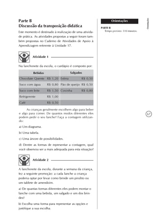 67
Orientações
OrientaçõesParte B
Discussão da transposição didática
Este momento é destinado à realização de uma ativida-
de prática. As atividades propostas a seguir foram tam-
bém propostas no Caderno de Atividades de Apoio à
Aprendizagem referente à Unidade 17.
PARTE B
Tempo previsto: 110 minutos.
Atividade 1
Na lanchonete da escola, o cardápio é composto por:
Bebidas Salgados
Chocolate Quente
Suco com água
Suco com leite
Refrigerente
Café
R$ 1,20
R$ 0,80
R$ 1,50
R$ 1,00
R$ 0,50
Esfirra
Pão de queijo
Coxinha
R$ 0,50
R$ 0,50
R$ 0,80
As crianças geralmente escolhem algo para beber
e algo para comer. De quantos modos diferentes eles
podem pedir o seu lanche? Faça a contagem utilizan-
do:
a) Um diagrama.
b) Uma tabela.
c) Uma árvore de possibilidades.
d) Dentre as formas de representar a contagem, qual
você observou ser a mais adequada para esta situação?
Atividade 2
A lanchonete da escola, durante a semana da criança,
fez a seguinte promoção: a cada lanche a criança
poderia optar por levar como brinde um pirulito ou
um tablete de amendoim.
a) De quantas formas diferentes eles podem montar o
lanche com uma bebida, um salgado e um dos brin-
des?
b) Escolha uma forma para representar as opções e
justifique a sua escolha.
 
