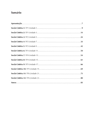 Apresentação........................................................................................................7
Sessão Coletiva 1: TP1 Unidade 1.............................................................................9
Sessão Coletiva 2: TP1 Unidade 3............................................................................14
Sessão Coletiva 3: TP2 Unidade 5............................................................................24
Sessão Coletiva 4: TP2 Unidade 7............................................................................33
Sessão Coletiva 5: TP3 Unidade 9............................................................................42
Sessão Coletiva 6: TP3 Unidade 11..........................................................................50
Sessão Coletiva 7: TP4 Unidade 13..........................................................................54
Sessão Coletiva 8: TP4 Unidade 15..........................................................................61
Sessão Coletiva 9: TP5 Unidade 17..........................................................................66
Sessão Coletiva 10: TP5 Unidade 19........................................................................69
Sessão Coletiva 11: TP6 Unidade 21........................................................................75
Sessão Coletiva 12: TP6 Unidade 23........................................................................80
Anexo.................................................................................................................83
Sumário
 