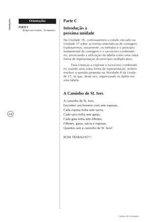 68
Caderno do Formador
Orientações
Orientações Parte C
Introdução à
próxima unidade
Na Unidade 18, continuaremos o estudo iniciado na
Unidade 17 sobre as formas sistemáticas de contagem.
Exploraremos, novamente, os métodos e o princípio
fundamental de contagem e o raciocínio combinató-
rio, priorizando a utilização da tabela como uma outra
forma de representação do princípio multiplicativo.
Para começar a explorar o raciocínio combinató-
rio usando uma outra forma de representação, tentem
resolver a questão proposta na Atividade 8 da Unida-
de 17, só que, desta vez, organizando os dados em
uma tabela.
A Caminho de St. Ives
A caminho de St. Ives,
Encontrei um homem com sete esposas,
Cada esposa tinha sete sacos,
Cada saco tinha sete gatas,
Cada gata tinha sete filhotes,
Filhotes, gatas, sacos e esposas,
Quantos iam a caminho de St. Ives?
BOM TRABALHO!!!
PARTE C
Tempo necessário: 30 minutos.
 