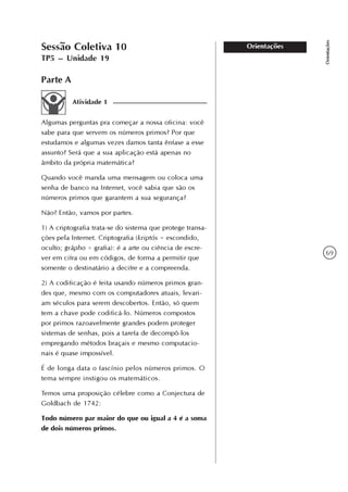 69
Orientações
OrientaçõesSessão Coletiva 10
TP5 – Unidade 19
Parte A
Atividade 1
Algumas perguntas pra começar a nossa oficina: você
sabe para que servem os números primos? Por que
estudamos e algumas vezes damos tanta ênfase a esse
assunto? Será que a sua aplicação está apenas no
âmbito da própria matemática?
Quando você manda uma mensagem ou coloca uma
senha de banco na Internet, você sabia que são os
números primos que garantem a sua segurança?
Não? Então, vamos por partes.
1) A criptografia trata-se do sistema que protege transa-
ções pela Internet. Criptografia (kriptós = escondido,
oculto; grápho = grafia): é a arte ou ciência de escre-
ver em cifra ou em códigos, de forma a permitir que
somente o destinatário a decifre e a compreenda.
2) A codificação é feita usando números primos gran-
des que, mesmo com os computadores atuais, levari-
am séculos para serem descobertos. Então, só quem
tem a chave pode codificá-lo. Números compostos
por primos razoavelmente grandes podem proteger
sistemas de senhas, pois a tarefa de decompô-los
empregando métodos braçais e mesmo computacio-
nais é quase impossível.
É de longa data o fascínio pelos números primos. O
tema sempre instigou os matemáticos.
Temos uma proposição célebre como a Conjectura de
Goldbach de 1742:
Todo número par maior do que ou igual a 4 é a soma
de dois números primos.
 