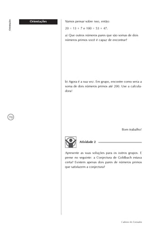 70
Caderno do Formador
Orientações
Orientações Vamos pensar sobre isso, então:
20 = 13 + 7 e 100 = 53 + 47.
a) Que outros números pares que são somas de dois
números primos você é capaz de encontrar?
b) Agora é a sua vez. Em grupo, encontre como seria a
soma de dois números primos até 200. Use a calcula-
dora!
Bom trabalho!
Atividade 2
Apresente as suas soluções para os outros grupos. E
pense no seguinte: a Conjectura de Goldbach estava
certa? Existem apenas dois pares de números primos
que satisfazem a conjectura?
 