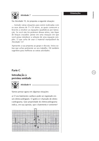 73
Orientações
Orientações
Atividade 7
Na Atividade 19, foi proposta a seguinte situação:
... formule várias situações para serem realizadas com
os seus alunos de 7a
e 8a
séries, as quais comecem a
levá-los a resolver as equações quadráticas por fatora-
ção. Se você não for professor dessas séries, não fique
de braços cruzados: pense em uma situação em que
você possa introduzir a solução de uma equação sim-
ples. O que acha de usar o material manipulável da
Atividade 12?
Apresente a sua proposta ao grupo e discuta. Insira ou-
tras que achar pertinente ao seu trabalho. Dê também
sugestões para melhorar as outras atividades.
Parte C
Introdução à
próxima unidade
Atividade 8
Vamos pensar agora em algumas situações:
a) O seu batimento cardíaco pode ser registrado em
um eletrocardiógrafo. O gráfico é chamado de eletro-
cardiograma. Que propriedade do eletrocardiograma
indica, em sua opinião, que o batimento é uniforme?
 