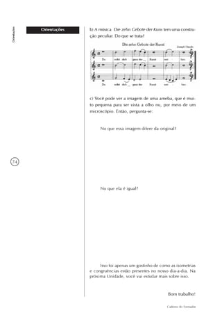 74
Caderno do Formador
Orientações
Orientações b) A música Die zehn Gebote der Kuns tem uma constru-
ção peculiar. Do que se trata?
c) Você pode ver a imagem de uma ameba, que é mui-
to pequena para ser vista a olho nu, por meio de um
microscópio. Então, pergunta-se:
No que essa imagem difere da original?
No que ela é igual?
Isso foi apenas um gostinho de como as isometrias
e congruências estão presentes no nosso dia-a-dia. Na
próxima Unidade, você vai estudar mais sobre isso.
Bom trabalho!
 