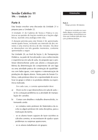75
Orientações
OrientaçõesSessão Coletiva 11
TP6 – Unidade 21
Parte A
Esta Sessão envolve uma discussão da Unidade 21 e
prepara para a Unidade 22.
A Unidade 21 do Caderno de Teoria e Prática 6 cen-
trou-se na questão de frações numéricas e frações algé-
bricas, fazendo uma analogia entre elas.
A duração prevista para esta Sessão é de aproximada-
mente quatro horas, incluindo um intervalo de dez mi-
nutos e uma reserva técnica de dez minutos. Ela deve
se desenvolver em três grandes momentos, conforme
apresentados a seguir.
Na Unidade 20, ao final da Seção 3, de Transposição
Didática, na parte de Socializando o seu conhecimento
e experiências em sala de aula, foi proposto que o pro-
fessor desenvolvesse junto aos alunos a situação-pro-
blema da determinação do comprimento de um lago
ou uma atividade prática de construção de quadriláte-
ros com lados iguais, com registro e sistematização de
produções de alguns alunos. Nesta parte da Sessão Co-
letiva, cada professor deve ter a oportunidade de socia-
lizar no grupo o relato e os produtos obtidos na experi-
ência realizada.
Em cada caso, o cursista apresentador deve:
a) Dizer ou ler o que desenvolveu em sala de aula –
se foi a situação-problema ou a atividade de manipu-
lação de canudos.
b) Contar com detalhes o trabalho desenvolvido, in-
formando ainda:
- se contatou outro professor de Matemática da es-
cola ou algum professor de outra disciplina, para a
realização da tarefa;
- se os alunos foram capazes de fazer sozinhos os
cálculos corretos, se necessitaram de ajuda e quais
problemas ou surpresas apareceram;
- se os alunos trabalharam em grupos;
Parte A
Tempo previsto: 80 minutos.
Devem ser sorteados ou convi-
dados alguns cursistas para come-
çarem os relatos, de preferência cur-
sistas que tenham aplicado situa-
ções-problema distintas.
 