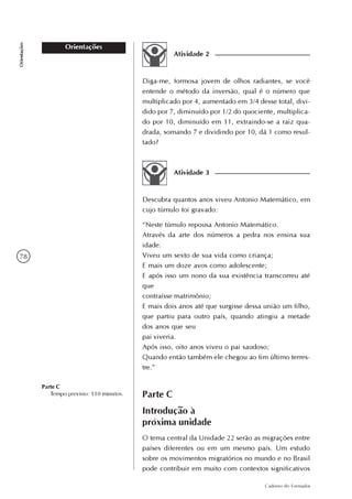 78
Caderno do Formador
Orientações
Orientações
Atividade 2
Diga-me, formosa jovem de olhos radiantes, se você
entende o método da inversão, qual é o número que
multiplicado por 4, aumentado em 3/4 desse total, divi-
dido por 7, diminuído por 1/2 do quociente, multiplica-
do por 10, diminuído em 11, extraindo-se a raiz qua-
drada, somando 7 e dividindo por 10, dá 1 como resul-
tado?
Atividade 3
Descubra quantos anos viveu Antonio Matemático, em
cujo túmulo foi gravado:
“Neste túmulo repousa Antonio Matemático.
Através da arte dos números a pedra nos ensina sua
idade.
Viveu um sexto de sua vida como criança;
E mais um doze avos como adolescente;
E após isso um nono da sua existência transcorreu até
que
contraísse matrimônio;
E mais dois anos até que surgisse dessa união um filho,
que partiu para outro país, quando atingiu a metade
dos anos que seu
pai viveria.
Após isso, oito anos viveu o pai saudoso;
Quando então também ele chegou ao fim último terres-
tre.”
Parte C
Introdução à
próxima unidade
Parte C
Tempo previsto: 110 minutos.
O tema central da Unidade 22 serão as migrações entre
países diferentes ou em um mesmo país. Um estudo
sobre os movimentos migratórios no mundo e no Brasil
pode contribuir em muito com contextos significativos
 