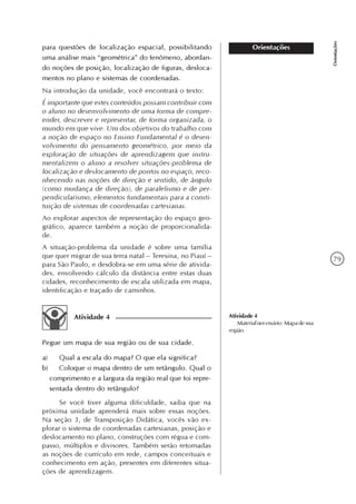 79
Orientações
Orientaçõespara questões de localização espacial, possibilitando
uma análise mais “geométrica” do fenômeno, abordan-
do noções de posição, localização de figuras, desloca-
mentos no plano e sistemas de coordenadas.
Na introdução da unidade, você encontrará o texto:
É importante que estes conteúdos possam contribuir com
o aluno no desenvolvimento de uma forma de compre-
ender, descrever e representar, de forma organizada, o
mundo em que vive. Um dos objetivos do trabalho com
a noção de espaço no Ensino Fundamental é o desen-
volvimento do pensamento geométrico, por meio da
exploração de situações de aprendizagem que instru-
mentalizem o aluno a resolver situações-problema de
localização e deslocamento de pontos no espaço, reco-
nhecendo nas noções de direção e sentido, de ângulo
(como mudança de direção), de paralelismo e de per-
pendicularismo, elementos fundamentais para a consti-
tuição de sistemas de coordenadas cartesianas.
Ao explorar aspectos de representação do espaço geo-
gráfico, aparece também a noção de proporcionalida-
de.
A situação-problema da unidade é sobre uma família
que quer migrar de sua terra natal – Teresina, no Piauí –
para São Paulo, e desdobra-se em uma série de ativida-
des, envolvendo cálculo da distância entre estas duas
cidades, reconhecimento de escala utilizada em mapa,
identificação e traçado de caminhos.
Atividade 4
Pegue um mapa de sua região ou de sua cidade.
a) Qual a escala do mapa? O que ela significa?
b) Coloque o mapa dentro de um retângulo. Qual o
comprimento e a largura da região real que foi repre-
sentada dentro do retângulo?
Se você tiver alguma dificuldade, saiba que na
próxima unidade aprenderá mais sobre essas noções.
Na seção 3, de Transposição Didática, vocês vão ex-
plorar o sistema de coordenadas cartesianas, posição e
deslocamento no plano, construções com régua e com-
passo, múltiplos e divisores. Também serão retomadas
as noções de currículo em rede, campos conceituais e
conhecimento em ação, presentes em diferentes situa-
ções de aprendizagem.
Atividade 4
Materialnecessário:Mapadesua
região.
 