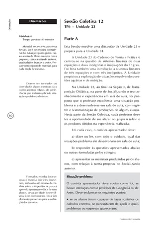 80
Caderno do Formador
Orientações
Orientações Sessão Coletiva 12
TP6 – Unidade 23
Parte A
Esta Sessão envolve uma discussão da Unidade 23 e
prepara para a Unidade 24.
A Unidade 23 do Caderno de Teoria e Prática 6
centrou-se na questão de sistemas lineares de duas
equações e duas incógnitas e inequações do 1o
grau.
Foi feita também uma introdução a sistemas lineares
de três equações e com três incógnitas. A Unidade
propiciou a exploração de situações envolvendo ques-
tões agrárias e de nutrição.
Na Unidade 22, ao final da Seção 3, de Trans-
posição Didática, na parte de Socializando o seu co-
nhecimento e experiências em sala de aula, foi pro-
posto que o professor escolhesse uma situação-pro-
blema e a desenvolvesse em sala de aula, com regis-
tro e sistematização de produções de alguns alunos.
Nesta parte da Sessão Coletiva, cada professor deve
ter a oportunidade de socializar no grupo o relato e
os produtos obtidos na experiência realizada.
Em cada caso, o cursista apresentador deve:
a) dizer ou ler, com todo o cuidado, qual das
situações-problema ele desenvolveu em sala de aula;
b) responder às questões apresentadas abaixo
ou outras formuladas pelos colegas;
c) apresentar os materiais produzidos pelos alu-
nos, com relação à tarefa proposta no Socializando
anterior.
Atividade 4
Tempo previsto: 80 minutos
Material necessário: para esta
Sessão, você necessitará do mate-
rial das balanças: quatro pratos, cai-
xas vazias de filmes ou outra caixa
pequena, caixas vazias de fósforos,
quadradinhos brancos e pretos. Pre-
pare um conjunto de materiais para
cada dupla de cursistas.
Devem ser sorteados ou
convidados alguns cursistas para
começarem os relatos, de prefe-
rência que tenham aplicado situ-
ações-problema distintas.
Situação-problema
O cursista apresentador deve contar como foi, se
houve interação com o professor de Geografia ou de
Artes. Deve esclarecer os seguintes pontos:
• se os alunos foram capazes de fazer sozinhos os
cálculos corretos, se necessitaram de ajuda e quais
problemas ou surpresas apareceram;
Formador, recolha dos cur-
sistas o material que eles trouxe-
ram, incluindo até mesmo dez li-
nhas sobre a importância, para a
aprendizagem matemática de seus
alunos, desta atividade desenvol-
vida; com comentários. Isto é um
elemento que servirá para a avalia-
ção dos cursistas.
 