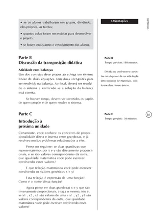 81
Orientações
Orientações• se os alunos trabalharam em grupos, dividindo,
eles próprios, as tarefas;
• quantas aulas foram necessárias para desenvolver
o projeto;
• se houve entusiasmo e envolvimento dos alunos.
Parte B
Discussão da transposição didática
Atividade com balanças
Um dos cursistas deve propor ao colega um sistema
linear de duas equações com duas incógnitas para
ser resolvido na balança. Ao final, deverá ser resolvi-
do o sistema e verificado se a solução da balança
está correta.
Se houver tempo, devem ser invertidos os papéis
de quem propõe e de quem resolve o sistema.
Parte B
Tempo previsto: 110 minutos.
Divida os professores cursis-
tas em duplas e dê a cada dupla
um conjunto de materiais, con-
forme descrito no início.
Parte C
Introdução à
próxima unidade
Certamente, você conhece os conceitos de propor-
cionalidade direta e inversa entre grandezas, e já
resolveu muitos problemas relacionados a eles.
Pense no seguinte: se duas grandezas que
representaremos por x e y são diretamente proporci-
onais, e se são valores correspondentes da outra,
que igualdade matemática você pode escrever
envolvendo esses valores?
E que relação matemática você pode escrever
envolvendo os valores genéricos x e y?
Essa relação é expressão de uma função?
Como é o nome dessa função?
Agora pense em duas grandezas x e y que são
inversamente proporcionais, e faça o mesmo, isto é,
se x1 , x2 , x3 são valores de uma e y1 , y2 , y3 são
valores correspondentes da outra, que igualdade
matemática você pode escrever envolvendo esses
valores?
Parte C
Tempo previsto: 30 minutos.
 