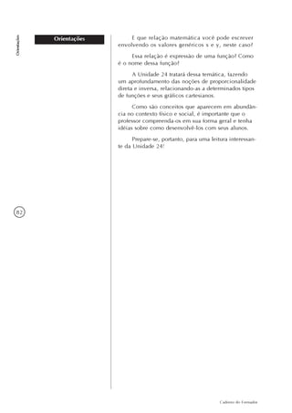 82
Caderno do Formador
Orientações
Orientações E que relação matemática você pode escrever
envolvendo os valores genéricos x e y, neste caso?
Essa relação é expressão de uma função? Como
é o nome dessa função?
A Unidade 24 tratará dessa temática, fazendo
um aprofundamento das noções de proporcionalidade
direta e inversa, relacionando-as a determinados tipos
de funções e seus gráficos cartesianos.
Como são conceitos que aparecem em abundân-
cia no contexto físico e social, é importante que o
professor compreenda-os em sua forma geral e tenha
idéias sobre como desenvolvê-los com seus alunos.
Prepare-se, portanto, para uma leitura interessan-
te da Unidade 24!
 