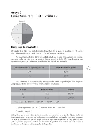 87
Anexo 2
Sessão Coletiva 4 – TP2 – Unidade 7
Discussão da atividade 5
O jogador tem 12/37 de probabilidade de ganhar 20, já que ele apostou em 12 núme-
ros, cada um com uma chance de 1/37 de ser sorteado na roleta.
Por outro lado, ele tem 25/37 de probabilidade de perder 10 reais (por isso coloca-
mos um ganho de -10, pois na verdade é uma perda), pois há 25 casas da roleta que
representam perda, e cada uma tem chance de 1/37 de ser sorteada.
Quantidade que o jogador ganhará
20
-10
Probabilidade de ganho
12/37
25/37
Para sabermos o valor esperado, multiplicamos todos os ganhos por suas respecti-
vas probabilidades de ocorrência e somamos os resultados:
Ganho
20
-10
Probabilidade
12/37
25/37
Produto
240/37
-250/37
Valor esperado: 240/37 + (-250/37) = - 10/37 = - 0,27
O valor esperado é de - 0,27, ou uma perda de 27 centavos.
O que isso significa?
a) Significa que o jogo não é justo, senão não esperaríamos uma perda. Quase todos os
jogos são assim: o cassino ou o dono do jogo trabalham com valor esperado positivo,
ou seja, podem esperar que ao longo de várias jogadas irão ganhar. Já os jogadores têm
valor esperado negativo: podem até dar sorte de ganhar, mas podem ter certeza que a
tendência ao longo de várias jogadas é de perder.
 
