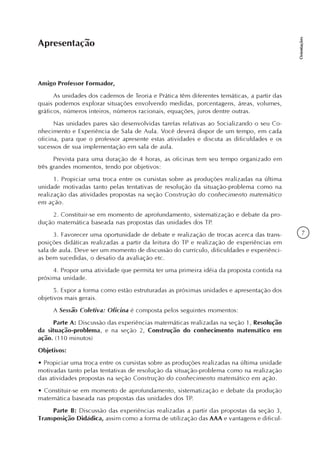 7
Orientações
Amigo Professor Formador,
As unidades dos cadernos de Teoria e Prática têm diferentes temáticas, a partir das
quais podemos explorar situações envolvendo medidas, porcentagens, áreas, volumes,
gráficos, números inteiros, números racionais, equações, juros dentre outras.
Nas unidades pares são desenvolvidas tarefas relativas ao Socializando o seu Co-
nhecimento e Experiência de Sala de Aula. Você deverá dispor de um tempo, em cada
oficina, para que o professor apresente estas atividades e discuta as dificuldades e os
sucessos de sua implementação em sala de aula.
Prevista para uma duração de 4 horas, as oficinas tem seu tempo organizado em
três grandes momentos, tendo por objetivos:
1. Propiciar uma troca entre os cursistas sobre as produções realizadas na última
unidade motivadas tanto pelas tentativas de resolução da situação-problema como na
realização das atividades propostas na seção Construção do conhecimento matemático
em ação.
2. Constituir-se em momento de aprofundamento, sistematização e debate da pro-
dução matemática baseada nas propostas das unidades dos TP.
3. Favorecer uma oportunidade de debate e realização de trocas acerca das trans-
posições didáticas realizadas a partir da leitura do TP e realização de experiências em
sala de aula. Deve ser um momento de discussão do currículo, dificuldades e experiênci-
as bem sucedidas, o desafio da avaliação etc.
4. Propor uma atividade que permita ter uma primeira idéia da proposta contida na
próxima unidade.
5. Expor a forma como estão estruturadas as próximas unidades e apresentação dos
objetivos mais gerais.
A Sessão Coletiva: Oficina é composta pelos seguintes momentos:
Parte A: Discussão das experiências matemáticas realizadas na seção 1, Resolução
da situação-problema, e na seção 2, Construção do conhecimento matemático em
ação. (110 minutos)
Objetivos:
• Propiciar uma troca entre os cursistas sobre as produções realizadas na última unidade
motivadas tanto pelas tentativas de resolução da situação-problema como na realização
das atividades propostas na seção Construção do conhecimento matemático em ação.
• Constituir-se em momento de aprofundamento, sistematização e debate da produção
matemática baseada nas propostas das unidades dos TP.
Parte B: Discussão das experiências realizadas a partir das propostas da seção 3,
Transposição Didádica, assim como a forma de utilização das AAA e vantagens e dificul-
Apresentação
 