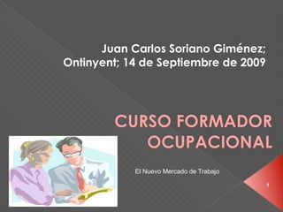 Juan Carlos Soriano Giménez;
Ontinyent; 14 de Septiembre de 2009




        CURSO FORMADOR
           OCUPACIONAL
            El Nuevo Mercado de Trabajo

                                          1
 