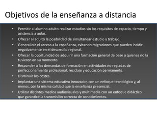 Objetivos de la enseñanza a distancia
  •   Permitir al alumno adulto realizar estudios sin los requisitos de espacio, tie...