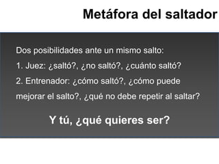 Metáfora del saltador

Dos posibilidades ante un mismo salto:
1. Juez: ¿saltó?, ¿no saltó?, ¿cuánto saltó?
2. Entrenador: ...