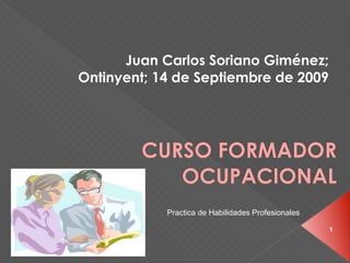 Juan Carlos Soriano Giménez;
Ontinyent; 14 de Septiembre de 2009




        CURSO FORMADOR
           OCUPACIONAL
            Practica de Habilidades Profesionales

                                                    1
 