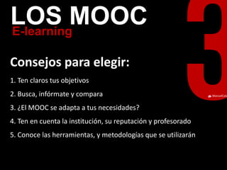 ManuelCalvillo 
E-learning 
LOS MOOC 
Consejos para elegir: 
1. Ten claros tus objetivos 2. Busca, infórmate y compara 3. ¿El MOOC se adapta a tus necesidades? 4. Ten en cuenta la institución, su reputación y profesorado 5. Conoce las herramientas, y metodologías que se utilizarán  