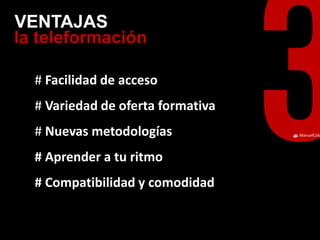 ManuelCalvillo 
la teleformación 
VENTAJAS 
# Facilidad de acceso 
# Variedad de oferta formativa 
# Nuevas metodologías 
# Aprender a tu ritmo 
# Compatibilidad y comodidad 
 