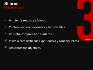 ManuelCalvillo 
Si eres 
Docente… 
Ambiente seguro y cómodo 
Contenidos son relevantes y transferibles 
Respeto, comprensión e interés 
Invita a compartir sus experiencias y conocimientos 
Ten claros tus objetivos  