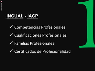 INCUAL - IACP 
ManuelCalvillo 
Competencias Profesionales 
Cualificaciones Profesionales 
Familias Profesionales 
Certificados de Profesionalidad  