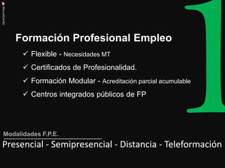 Formación Profesional Empleo 
ManuelCalvillo 
Flexible - Necesidades MT 
Certificados de Profesionalidad. 
Formación Modular - Acreditación parcial acumulable 
Centros integrados públicos de FP 
Presencial - Semipresencial - Distancia - Teleformación 
Modalidades F.P.E.  