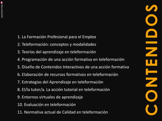 ManuelCalvillo 
CONTENIDOS 
1. La Formación Profesional para el Empleo 
2. Teleformación: conceptos y modalidades 
3. Teorías del aprendizaje en teleformación 
4. Programación de una acción formativa en teleformación 
5. Diseño de Contenidos Interactivos de una acción formativa 
6. Elaboración de recursos formativos en teleformación 
7. Estrategias del Aprendizaje en teleformación 
8. El/la tutor/a. La acción tutorial en teleformación 
9. Entornos virtuales de aprendizaje 
10. Evaluación en teleformación 
11. Normativa actual de Calidad en teleformación  
