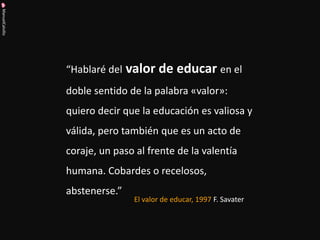 ManuelCalvillo 
“Hablaré del valor de educar en el doble sentido de la palabra «valor»: quiero decir que la educación es valiosa y válida, pero también que es un acto de coraje, un paso al frente de la valentía humana. Cobardes o recelosos, abstenerse.” 
El valor de educar, 1997 F. Savater  