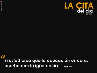 ManuelCalvillo 
Si usted cree que la educación es cara, pruebe con la ignorancia. DereK Blok 
LA CITA 
del día 
“ 
17/11/14  