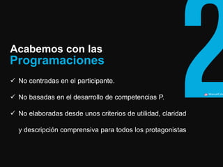 ManuelCalvillo 
Acabemos con las 
No centradas en el participante. 
No basadas en el desarrollo de competencias P. 
No elaboradas desde unos criterios de utilidad, claridad y descripción comprensiva para todos los protagonistas 
Programaciones  
