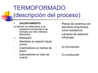 TERMOFORMADO (descripción del proceso) CALENTAMIENTO La lámina se reblandece a su respectiva temperatura de formado por tres métodos diferentes Radiación Alambres en espiral níquel cromo Calentadores en barras de acero Calentadores en tubo de cuarzo Placas de cerámica con alambres empotrados como resistencia Lámpara de radiación infrarrojas b) Convección C) conducción 