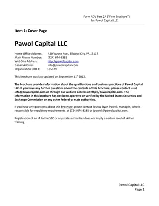 Form ADV Part 2A (“Firm Brochure”)
                                                              for Pawol Capital LLC


Item 1: Cover Page


Pawol Capital LLC
Home Office Address:        420 Wayne Ave., Ellwood City, PA 16117
Main Phone Number:         (724) 674-8385
Web Site Address:          http://pawolcapital.com
E-mail Address:            info@pawolcapital.com
Organization CRD #:        165379

This brochure was last updated on September 11th 2012.

The brochure provides information about the qualifications and business practices of Pawol Capital
LLC. If you have any further questions about the contents of this brochure, please contact us at
info@pawolcapital.com or through our website address at http://pawolcapital.com. The
information in this brochure has not been approved or verified by the United States Securities and
Exchange Commission or any other federal or state authorities.

If you have any questions about this brochure, please contact Joshua Ryan Powell, manager, who is
responsible for regulatory requirements at (724) 674-8385 or jpowell@pawolcapital.com.

Registration of an IA to the SEC or any state authorities does not imply a certain level of skill or
training.




                                                                                       Pawol Capital LLC
                                                                                                 Page 1
 