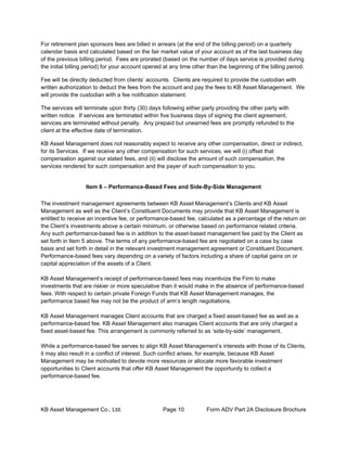 KB Asset Management Co., Ltd. Page 10 Form ADV Part 2A Disclosure Brochure
For retirement plan sponsors fees are billed in arrears (at the end of the billing period) on a quarterly
calendar basis and calculated based on the fair market value of your account as of the last business day
of the previous billing period. Fees are prorated (based on the number of days service is provided during
the initial billing period) for your account opened at any time other than the beginning of the billing period.
Fee will be directly deducted from clients’ accounts. Clients are required to provide the custodian with
written authorization to deduct the fees from the account and pay the fees to KB Asset Management. We
will provide the custodian with a fee notification statement.
The services will terminate upon thirty (30) days following either party providing the other party with
written notice. If services are terminated within five business days of signing the client agreement,
services are terminated without penalty. Any prepaid but unearned fees are promptly refunded to the
client at the effective date of termination.
KB Asset Management does not reasonably expect to receive any other compensation, direct or indirect,
for its Services. If we receive any other compensation for such services, we will (i) offset that
compensation against our stated fees, and (ii) will disclose the amount of such compensation, the
services rendered for such compensation and the payer of such compensation to you.
Item 6 – Performance-Based Fees and Side-By-Side Management
The investment management agreements between KB Asset Management’s Clients and KB Asset
Management as well as the Client’s Constituent Documents may provide that KB Asset Management is
entitled to receive an incentive fee, or performance-based fee, calculated as a percentage of the return on
the Client’s investments above a certain minimum, or otherwise based on performance related criteria.
Any such performance-based fee is in addition to the asset-based management fee paid by the Client as
set forth in Item 5 above. The terms of any performance-based fee are negotiated on a case by case
basis and set forth in detail in the relevant investment management agreement or Constituent Document.
Performance-based fees vary depending on a variety of factors including a share of capital gains on or
capital appreciation of the assets of a Client.
KB Asset Management’s receipt of performance-based fees may incentivize the Firm to make
investments that are riskier or more speculative than it would make in the absence of performance-based
fees. With respect to certain private Foreign Funds that KB Asset Management manages, the
performance based fee may not be the product of arm’s length negotiations.
KB Asset Management manages Client accounts that are charged a fixed asset-based fee as well as a
performance-based fee. KB Asset Management also manages Client accounts that are only charged a
fixed asset-based fee. This arrangement is commonly referred to as ‘side-by-side’ management.
While a performance-based fee serves to align KB Asset Management’s interests with those of its Clients,
it may also result in a conflict of interest. Such conflict arises, for example, because KB Asset
Management may be motivated to devote more resources or allocate more favorable investment
opportunities to Client accounts that offer KB Asset Management the opportunity to collect a
performance-based fee.
 