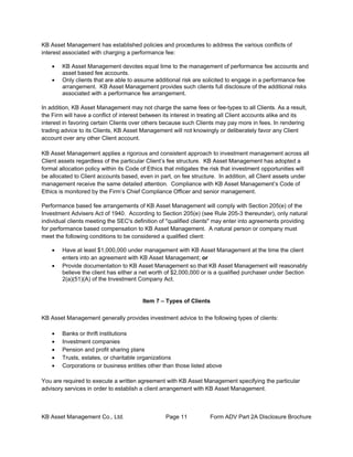 KB Asset Management Co., Ltd. Page 11 Form ADV Part 2A Disclosure Brochure
KB Asset Management has established policies and procedures to address the various conflicts of
interest associated with charging a performance fee:
• KB Asset Management devotes equal time to the management of performance fee accounts and
asset based fee accounts.
• Only clients that are able to assume additional risk are solicited to engage in a performance fee
arrangement. KB Asset Management provides such clients full disclosure of the additional risks
associated with a performance fee arrangement.
In addition, KB Asset Management may not charge the same fees or fee-types to all Clients. As a result,
the Firm will have a conflict of interest between its interest in treating all Client accounts alike and its
interest in favoring certain Clients over others because such Clients may pay more in fees. In rendering
trading advice to its Clients, KB Asset Management will not knowingly or deliberately favor any Client
account over any other Client account.
KB Asset Management applies a rigorous and consistent approach to investment management across all
Client assets regardless of the particular Client’s fee structure. KB Asset Management has adopted a
formal allocation policy within its Code of Ethics that mitigates the risk that investment opportunities will
be allocated to Client accounts based, even in part, on fee structure. In addition, all Client assets under
management receive the same detailed attention. Compliance with KB Asset Management’s Code of
Ethics is monitored by the Firm’s Chief Compliance Officer and senior management.
Performance based fee arrangements of KB Asset Management will comply with Section 205(e) of the
Investment Advisers Act of 1940. According to Section 205(e) (see Rule 205-3 thereunder), only natural
individual clients meeting the SEC's definition of "qualified clients" may enter into agreements providing
for performance based compensation to KB Asset Management. A natural person or company must
meet the following conditions to be considered a qualified client:
• Have at least $1,000,000 under management with KB Asset Management at the time the client
enters into an agreement with KB Asset Management; or
• Provide documentation to KB Asset Management so that KB Asset Management will reasonably
believe the client has either a net worth of $2,000,000 or is a qualified purchaser under Section
2(a)(51)(A) of the Investment Company Act.
Item 7 – Types of Clients
KB Asset Management generally provides investment advice to the following types of clients:
• Banks or thrift institutions
• Investment companies
• Pension and profit sharing plans
• Trusts, estates, or charitable organizations
• Corporations or business entities other than those listed above
You are required to execute a written agreement with KB Asset Management specifying the particular
advisory services in order to establish a client arrangement with KB Asset Management.
 