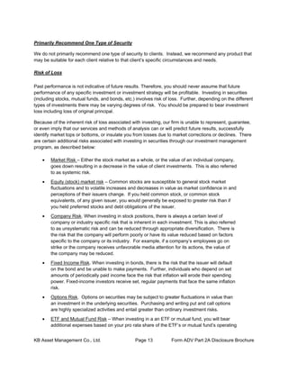 KB Asset Management Co., Ltd. Page 13 Form ADV Part 2A Disclosure Brochure
Primarily Recommend One Type of Security
We do not primarily recommend one type of security to clients. Instead, we recommend any product that
may be suitable for each client relative to that client’s specific circumstances and needs.
Risk of Loss
Past performance is not indicative of future results. Therefore, you should never assume that future
performance of any specific investment or investment strategy will be profitable. Investing in securities
(including stocks, mutual funds, and bonds, etc.) involves risk of loss. Further, depending on the different
types of investments there may be varying degrees of risk. You should be prepared to bear investment
loss including loss of original principal.
Because of the inherent risk of loss associated with investing, our firm is unable to represent, guarantee,
or even imply that our services and methods of analysis can or will predict future results, successfully
identify market tops or bottoms, or insulate you from losses due to market corrections or declines. There
are certain additional risks associated with investing in securities through our investment management
program, as described below:
• Market Risk – Either the stock market as a whole, or the value of an individual company,
goes down resulting in a decrease in the value of client investments. This is also referred
to as systemic risk.
• Equity (stock) market risk – Common stocks are susceptible to general stock market
fluctuations and to volatile increases and decreases in value as market confidence in and
perceptions of their issuers change. If you held common stock, or common stock
equivalents, of any given issuer, you would generally be exposed to greater risk than if
you held preferred stocks and debt obligations of the issuer.
• Company Risk. When investing in stock positions, there is always a certain level of
company or industry specific risk that is inherent in each investment. This is also referred
to as unsystematic risk and can be reduced through appropriate diversification. There is
the risk that the company will perform poorly or have its value reduced based on factors
specific to the company or its industry. For example, if a company’s employees go on
strike or the company receives unfavorable media attention for its actions, the value of
the company may be reduced.
• Fixed Income Risk. When investing in bonds, there is the risk that the issuer will default
on the bond and be unable to make payments. Further, individuals who depend on set
amounts of periodically paid income face the risk that inflation will erode their spending
power. Fixed-income investors receive set, regular payments that face the same inflation
risk.
• Options Risk. Options on securities may be subject to greater fluctuations in value than
an investment in the underlying securities. Purchasing and writing put and call options
are highly specialized activities and entail greater than ordinary investment risks.
• ETF and Mutual Fund Risk – When investing in a an ETF or mutual fund, you will bear
additional expenses based on your pro rata share of the ETF’s or mutual fund’s operating
 