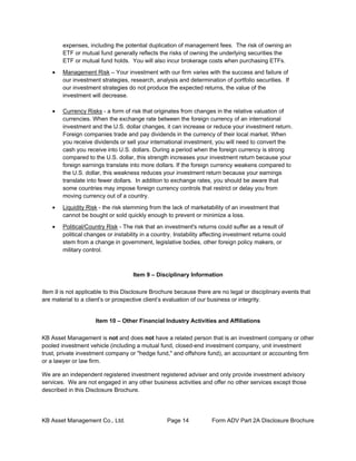 KB Asset Management Co., Ltd. Page 14 Form ADV Part 2A Disclosure Brochure
expenses, including the potential duplication of management fees. The risk of owning an
ETF or mutual fund generally reflects the risks of owning the underlying securities the
ETF or mutual fund holds. You will also incur brokerage costs when purchasing ETFs.
• Management Risk – Your investment with our firm varies with the success and failure of
our investment strategies, research, analysis and determination of portfolio securities. If
our investment strategies do not produce the expected returns, the value of the
investment will decrease.
• Currency Risks - a form of risk that originates from changes in the relative valuation of
currencies. When the exchange rate between the foreign currency of an international
investment and the U.S. dollar changes, it can increase or reduce your investment return.
Foreign companies trade and pay dividends in the currency of their local market. When
you receive dividends or sell your international investment, you will need to convert the
cash you receive into U.S. dollars. During a period when the foreign currency is strong
compared to the U.S. dollar, this strength increases your investment return because your
foreign earnings translate into more dollars. If the foreign currency weakens compared to
the U.S. dollar, this weakness reduces your investment return because your earnings
translate into fewer dollars. In addition to exchange rates, you should be aware that
some countries may impose foreign currency controls that restrict or delay you from
moving currency out of a country.
• Liquidity Risk - the risk stemming from the lack of marketability of an investment that
cannot be bought or sold quickly enough to prevent or minimize a loss.
• Political/Country Risk - The risk that an investment's returns could suffer as a result of
political changes or instability in a country. Instability affecting investment returns could
stem from a change in government, legislative bodies, other foreign policy makers, or
military control.
Item 9 – Disciplinary Information
Item 9 is not applicable to this Disclosure Brochure because there are no legal or disciplinary events that
are material to a client’s or prospective client’s evaluation of our business or integrity.
Item 10 – Other Financial Industry Activities and Affiliations
KB Asset Management is not and does not have a related person that is an investment company or other
pooled investment vehicle (including a mutual fund, closed-end investment company, unit investment
trust, private investment company or "hedge fund," and offshore fund), an accountant or accounting firm
or a lawyer or law firm.
We are an independent registered investment registered adviser and only provide investment advisory
services. We are not engaged in any other business activities and offer no other services except those
described in this Disclosure Brochure.
 