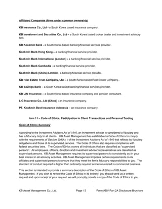 KB Asset Management Co., Ltd. Page 15 Form ADV Part 2A Disclosure Brochure
Affiliated Companies (firms under common ownership)
KB Insurance Co., Ltd - a South Korea based insurance company.
KB Investment and Securities Co., Ltd – a South Korea based broker dealer and investment advisory
firm.
KB Kookmin Bank - a South Korea based banking/financial services provider.
Kookmin Bank Hong Kong – a banking/financial service provider.
Kookmin Bank International (London) - a banking/financial service provider.
Kookmin Bank Cambodia - a banking/financial service provider.
Kookmin Bank (China) Limited - a banking/financial service provider.
KB Real Estate Trust Company, Ltd. - a South Korea based Real Estate Company..
KB Savings Bank – a South Korea based banking/financial services provider.
KB Life Insurance – a South Korea based insurance company and pension consultant.
LIG Insurance Co., Ltd (China) - an insurance company.
PT. Kookmin Best Insurance Indonesia – an insurance company.
Item 11 – Code of Ethics, Participation in Client Transactions and Personal Trading
Code of Ethics Summary
According to the Investment Advisers Act of 1940, an investment adviser is considered a fiduciary and
has a fiduciary duty to all clients. KB Asset Management has established a Code of Ethics to comply
with the requirements of Section 204(A)-1 of the Investment Advisers Act of 1940 that reflects its fiduciary
obligations and those of its supervised persons. The Code of Ethics also requires compliance with
federal securities laws. The Code of Ethics covers all individuals that are classified as “supervised
persons”. All employees, officers, directors and investment adviser representatives are classified as
supervised persons. KB Asset Management requires its supervised persons to consistently act in your
best interest in all advisory activities. KB Asset Management imposes certain requirements on its
affiliates and supervised persons to ensure that they meet the firm’s fiduciary responsibilities to you. The
standard of conduct required is higher than ordinarily required and encountered in commercial business.
This section is intended to provide a summary description of the Code of Ethics of KB Asset
Management. If you wish to review the Code of Ethics in its entirety, you should send us a written
request and upon receipt of your request, we will promptly provide a copy of the Code of Ethics to you.
 
