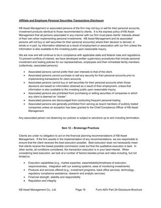 KB Asset Management Co., Ltd. Page 16 Form ADV Part 2A Disclosure Brochure
Affiliate and Employee Personal Securities Transactions Disclosure
KB Asset Management or associated persons of the firm may not buy or sell for their personal accounts,
investment products identical to those recommended to clients. It is the express policy of KB Asset
Management that all persons associated in any manner with our firm must place clients’ interests ahead
of their own when implementing personal investments. KB Asset Management and its associated
persons will not buy or sell securities for their personal account(s) where their decision is derived, in
whole or in part, by information obtained as a result of employment or association with our firm unless the
information is also available to the investing public upon reasonable inquiry.
We are now and will continue to be in compliance with applicable state and federal rules and regulations.
To prevent conflicts of interest, we have developed written supervisory procedures that include personal
investment and trading policies for our representatives, employees and their immediate family members
(collectively, associated persons):
• Associated persons cannot prefer their own interests to that of the client.
• Associated persons cannot purchase or sell any security for their personal accounts prior to
implementing transactions for client accounts.
• Associated persons cannot buy or sell securities for their personal accounts when those
decisions are based on information obtained as a result of their employment, unless that
information is also available to the investing public upon reasonable inquiry.
• Associated persons are prohibited from purchasing or selling securities of companies in which
any client is deemed an “insider”.
• Associated persons are discouraged from conducting frequent personal trading.
• Associated persons are generally prohibited from serving as board members of publicly traded
companies unless an exception has been granted to the Chief Compliance Officer of KB Asset
Management.
Any associated person not observing our policies is subject to sanctions up to and including termination.
Item 12 – Brokerage Practices
Clients are under no obligation to act on the financial planning recommendations of KB Asset
Management. If the firm assists in the implementation of any recommendations, we are responsible to
ensure that the client receives the best execution possible. Best execution does not necessarily mean
that clients receive the lowest possible commission costs but that the qualitative execution is best. In
other words, all conditions considered, the transaction execution is in your best interest. When
considering best execution, we look at a number of factors besides prices and rates including, but not
limited to:
• Execution capabilities (e.g., market expertise, ease/reliability/timeliness of execution,
responsiveness, integration with our existing systems, ease of monitoring investments)
• Products and services offered (e.g., investment programs, back office services, technology,
regulatory compliance assistance, research and analytic services)
• Financial strength, stability and responsibility
• Reputation and integrity
 
