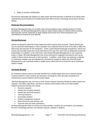 KB Asset Management Co., Ltd. Page 17 Form ADV Part 2A Disclosure Brochure
• Ability to maintain confidentiality
We exercise reasonable due diligence to make certain that best execution is obtained for all clients when
implementing any transaction by considering the back office services, technology and pricing of services
offered.
Brokerage Recommendations
KB Asset Management does not consider client recommendations when selecting brokers for Client
transactions. It is KB Asset Management’s policy to select brokers based on internal criteria including
best execution and the usefulness of asset analysis service and not to direct transactions and
commissions to brokers for such referrals.
Directed Brokerage
Clients are allowed to select the broker-dealer that will be used for their accounts. Clients directing the
use of a particular broker/dealer or other custodian must understand that we may not be able to obtain the
best prices and execution for the transaction. Under a client-directed brokerage arrangement, clients may
receive less favorable prices than would otherwise be the case if the client had not designated a particular
broker/dealer or custodian. In the event that a client directs KB Asset Management to use a particular
broker or dealer, KB Asset Management may not be authorized to negotiate commissions and may be
unable to obtain volume discounts or best execution. In addition, under these circumstances a disparity
in commission charges may exist between the commissions charged to clients who direct KB Asset
Management to use a particular broker or dealer versus clients who do not direct the use of a particular
broker or dealer.
Soft Dollar Benefits
An investment adviser receives soft dollar benefits from a broker-dealer when the investment adviser
receives research or other products and services in exchange for client securities transactions or
maintaining an account balance with the broker-dealer.
KB Asset Management may, from time to time, receive research services primarily as written reports and
analyses, information data bases, and direct or indirect communication with such broker-dealers’
research personnel and they can include:
• Economic research;
• Industry and company research;
• Interest rate and bond research;
• Technical research;
• Commodity research;
• Portfolio management research;
• Stock and bond quote services; and
• Financial news and other publications.
KB Asset Management does not receive any other benefits, including, but not limited to, any benefits in
the form of brokerage services, non-research products, software or systems.
 