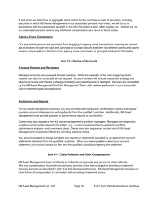 KB Asset Management Co., Ltd. Page 19 Form ADV Part 2A Disclosure Brochure
If and when we determine to aggregate client orders for the purchase or sale of securities, including
securities in which KB Asset Management or our associated persons may invest, we will do so in
accordance with the parameters set forth in the SEC No-Action Letter, SMC Capital, Inc. Neither we nor
our associated persons receive any additional compensation as a result of block trades.
Agency Cross Transactions
Our associated persons are prohibited from engaging in agency cross transactions, meaning we cannot
act as brokers for both the sale and purchase of a single security between two different clients and cannot
receive compensation in the form of an agency cross commission or principal mark-up for the trades.
Item 13 – Review of Accounts
Account Reviews and Reviewers
Managed accounts are reviewed at least quarterly. While the calendar is the main triggering factor,
reviews can also be conducted at your request. Account reviews will include investment strategy and
objectives review and making a change if strategy and objectives have changed. Reviews are conducted
by the KB Asset Management Portfolio Management Team, with reviews performed in accordance with
your investment goals and objectives.
Statements and Reports
For our asset management services, you are provided with transaction confirmation notices and regular
quarterly account statements in writing directly from the qualified custodian. Additionally, KB Asset
Management may provide position or performance reports to you monthly.
Clients may also request a with KB Asset management’s portfolio managers. Managers will respond to
questions and provide relevant information, e.g., current investment theme applied to portfolio,
performance analysis, and investment plans. Clients may also request an on-site visit of KB Asset
Management’s Corporate Offices by providing advance notice.
You are encouraged to always compare any reports or statements provided by us against the account
statements delivered from the qualified custodian. When you have questions about your account
statement, you should contact our firm and the qualified custodian preparing the statement.
Item 14 – Client Referrals and Other Compensation
KB Asset Management does not directly or indirectly compensate any person for client referrals.
The only compensation received from advisory services is the fees charged for providing investment
advisory services as described in Item 5 of this Disclosure Brochure. KB Asset Management receives no
other forms of compensation in connection with providing investment advice.
 