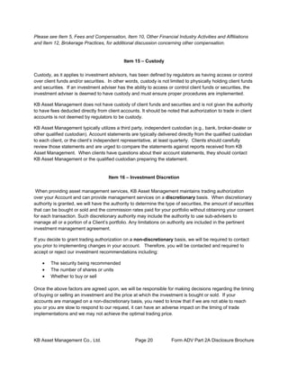 KB Asset Management Co., Ltd. Page 20 Form ADV Part 2A Disclosure Brochure
Please see Item 5, Fees and Compensation, Item 10, Other Financial Industry Activities and Affiliations
and Item 12, Brokerage Practices, for additional discussion concerning other compensation.
Item 15 – Custody
Custody, as it applies to investment advisors, has been defined by regulators as having access or control
over client funds and/or securities. In other words, custody is not limited to physically holding client funds
and securities. If an investment adviser has the ability to access or control client funds or securities, the
investment adviser is deemed to have custody and must ensure proper procedures are implemented.
KB Asset Management does not have custody of client funds and securities and is not given the authority
to have fees deducted directly from client accounts. It should be noted that authorization to trade in client
accounts is not deemed by regulators to be custody.
KB Asset Management typically utilizes a third party, independent custodian (e.g., bank, broker-dealer or
other qualified custodian). Account statements are typically delivered directly from the qualified custodian
to each client, or the client’s independent representative, at least quarterly. Clients should carefully
review those statements and are urged to compare the statements against reports received from KB
Asset Management. When clients have questions about their account statements, they should contact
KB Asset Management or the qualified custodian preparing the statement.
Item 16 – Investment Discretion
When providing asset management services, KB Asset Management maintains trading authorization
over your Account and can provide management services on a discretionary basis. When discretionary
authority is granted, we will have the authority to determine the type of securities, the amount of securities
that can be bought or sold and the commission rates paid for your portfolio without obtaining your consent
for each transaction. Such discretionary authority may include the authority to use sub-advisers to
manage all or a portion of a Client’s portfolio. Any limitations on authority are included in the pertinent
investment management agreement.
If you decide to grant trading authorization on a non-discretionary basis, we will be required to contact
you prior to implementing changes in your account. Therefore, you will be contacted and required to
accept or reject our investment recommendations including:
• The security being recommended
• The number of shares or units
• Whether to buy or sell
Once the above factors are agreed upon, we will be responsible for making decisions regarding the timing
of buying or selling an investment and the price at which the investment is bought or sold. If your
accounts are managed on a non-discretionary basis, you need to know that if we are not able to reach
you or you are slow to respond to our request, it can have an adverse impact on the timing of trade
implementations and we may not achieve the optimal trading price.
 