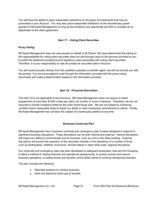 KB Asset Management Co., Ltd. Page 21 Form ADV Part 2A Disclosure Brochure
You will have the ability to place reasonable restrictions on the types of investments that may be
purchased in your Account. You may also place reasonable limitations on the discretionary power
granted to KB Asset Management so long as the limitations are specifically set forth or included as an
attachment to the client agreement.
Item 17 – Voting Client Securities
Proxy Voting
KB Asset Management does not vote proxies on behalf of all Clients. We have determined that taking on
the responsibilities for voting client securities does not add enough value to the services provided to you
to justify the additional compliance and regulatory costs associated with voting client securities.
Therefore, it is your responsibility to vote all proxies for securities held in Account.
You will receive proxies directly from the qualified custodian or transfer agent; we will not provide you with
the proxies. You are encouraged to read through the information provided with the proxy-voting
documents and make a determination based on the information provided.
Item 18 – Financial Information
This Item 18 is not applicable to this brochure. KB Asset Management does not require or solicit
prepayment of more than $1200 in fees per client, six months or more in advance. Therefore, we are not
required to include a balance sheet for the most recent fiscal year. We are not subject to a financial
condition that is reasonably likely to impair our ability to meet contractual commitments to clients. Finally,
KB Asset Management has not been the subject of a bankruptcy petition at any time.
Business Continuity Plan
KB Asset Management has a business continuity and contingency plan in place designed to respond to
significant business disruptions. These disruptions can be both internal and external. Internal disruptions
will impact our ability to communicate and do business, such as a fire in the office building. External
disruptions will prevent the operation of the securities markets or the operations of a number of firms,
such as earthquakes, wildfires, hurricanes, terrorist attack or other wide-scale, regional disruptions.
Our continuity and contingency plan has been developed to safeguard employees’ lives and firm property,
to allow a method of making financial and operational assessments, to quickly recover and resume
business operations, to protect books and records, and to allow clients to continue transacting business.
The plan includes the following:
• Alternate locations to conduct business;
• Hard and electronic back-ups of records;
 