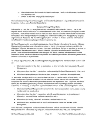 KB Asset Management Co., Ltd. Page 22 Form ADV Part 2A Disclosure Brochure
• Alternative means of communications with employees, clients, critical business constituents
and regulators; and
• Details on the firms’ employee succession plan
Our business continuity and contingency plan is reviewed and updated on a regular basis to ensure that
the policies in place are sufficient and operational.
Customer Privacy Policy Notice
In November of 1999, the U.S. Congress enacted the Gramm-Leach-Bliley Act (GLBA). The GLBA
requires certain financial institutions, such as investment advisor firms, to protect the privacy of customer
information. In situations where a financial institution does disclose customer information to nonaffiliated
third parties, other than permitted or required by law, customers must be given the opportunity to opt out
or prevent such disclosure. KB Asset Management does not share or disclose customer information to
nonaffiliated third parties except as permitted or required by law.
KB Asset Management is committed to safeguarding the confidential information of its clients. KB Asset
Management holds all personal information provided by clients in the strictest confidence and it is the
objective of KB Asset Management to protect the privacy of all clients. Except as permitted or required by
law, KB Asset Management does not share confidential information about clients with nonaffiliated
parties. In the event that there were to be a change in this policy, KB Asset Management will provide
clients with written notice and clients will be provided an opportunity to direct KB Asset Management as to
whether such disclosure is permissible.
To conduct regular business, KB Asset Management may collect personal information from sources such
as:
• Information reported by the client on applications or other forms the client provides to KB Asset
Management;
• Information about the client’s transactions implemented by KB Asset Management or others; and
• Information developed as part of financial plans, analyses or investment advisory services.
To administer, manage, service, and provide related services for client accounts, it is necessary for KB
Asset Management to provide access to customer information within the firm and to nonaffiliated
companies with whom KB Asset Management has entered into agreements with. To provide the utmost
service, KB Asset Management may disclose the information below regarding customers and former
customers, as necessary, to companies to perform certain services on KB Asset Management’s behalf.
• Information KB Asset Management receives from the client on applications (name, social security
number, address, assets, etc.);
• Information about the client’s transactions with KB Asset Management or others (account
information, payment history, parties to transactions, etc.);
• Information concerning investment advisory account transactions; and
• Information about a client’s financial products and services transaction with KB Asset
Management.
Since KB Asset Management shares nonpublic information solely to service client accounts, KB Asset
Management Does not disclose any nonpublic personal information about KB Asset Management’s
 