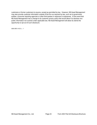 KB Asset Management Co., Ltd. Page 23 Form ADV Part 2A Disclosure Brochure
customers or former customers to anyone, except as permitted by law. However, KB Asset Management
may also provide customer information outside of the firm as required by law, such as to government
entities, consumer reporting agencies or other third parties in response to subpoenas. In the event that
KB Asset Management has a change to its customer privacy policy that would allow it to disclose non-
public information not covered under applicable law, KB Asset Management will allow its clients the
opportunity to opt out of such disclosure.
4840-4801-4125, v. 1
 