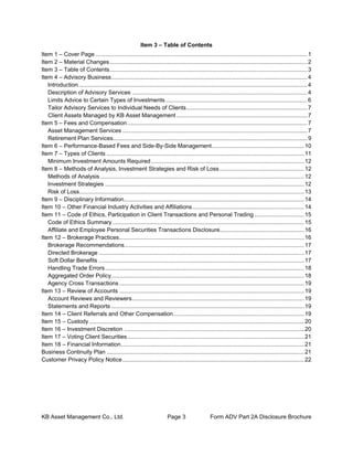 KB Asset Management Co., Ltd. Page 3 Form ADV Part 2A Disclosure Brochure
Item 3 – Table of Contents
Item 1 – Cover Page .....................................................................................................................................1
Item 2 – Material Changes............................................................................................................................2
Item 3 – Table of Contents............................................................................................................................3
Item 4 – Advisory Business...........................................................................................................................4
Introduction................................................................................................................................................4
Description of Advisory Services ..............................................................................................................4
Limits Advice to Certain Types of Investments.........................................................................................6
Tailor Advisory Services to Individual Needs of Clients............................................................................7
Client Assets Managed by KB Asset Management ..................................................................................7
Item 5 – Fees and Compensation.................................................................................................................7
Asset Management Services ....................................................................................................................7
Retirement Plan Services..........................................................................................................................9
Item 6 – Performance-Based Fees and Side-By-Side Management..........................................................10
Item 7 – Types of Clients ............................................................................................................................11
Minimum Investment Amounts Required................................................................................................12
Item 8 – Methods of Analysis, Investment Strategies and Risk of Loss.....................................................12
Methods of Analysis................................................................................................................................12
Investment Strategies .............................................................................................................................12
Risk of Loss.............................................................................................................................................13
Item 9 – Disciplinary Information.................................................................................................................14
Item 10 – Other Financial Industry Activities and Affiliations......................................................................14
Item 11 – Code of Ethics, Participation in Client Transactions and Personal Trading ...............................15
Code of Ethics Summary ........................................................................................................................15
Affiliate and Employee Personal Securities Transactions Disclosure.....................................................16
Item 12 – Brokerage Practices....................................................................................................................16
Brokerage Recommendations.................................................................................................................17
Directed Brokerage .................................................................................................................................17
Soft Dollar Benefits .................................................................................................................................17
Handling Trade Errors.............................................................................................................................18
Aggregated Order Policy.........................................................................................................................18
Agency Cross Transactions ....................................................................................................................19
Item 13 – Review of Accounts ....................................................................................................................19
Account Reviews and Reviewers............................................................................................................19
Statements and Reports .........................................................................................................................19
Item 14 – Client Referrals and Other Compensation..................................................................................19
Item 15 – Custody.......................................................................................................................................20
Item 16 – Investment Discretion .................................................................................................................20
Item 17 – Voting Client Securities...............................................................................................................21
Item 18 – Financial Information...................................................................................................................21
Business Continuity Plan ............................................................................................................................21
Customer Privacy Policy Notice..................................................................................................................22
 