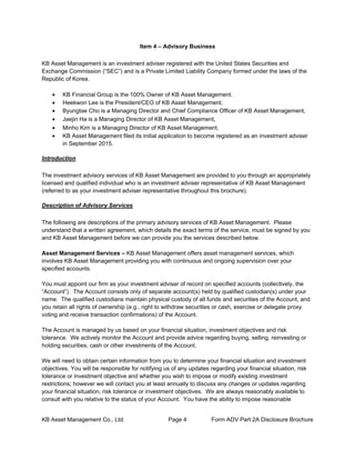 KB Asset Management Co., Ltd. Page 4 Form ADV Part 2A Disclosure Brochure
Item 4 – Advisory Business
KB Asset Management is an investment adviser registered with the United States Securities and
Exchange Commission (“SEC”) and is a Private Limited Liability Company formed under the laws of the
Republic of Korea.
• KB Financial Group is the 100% Owner of KB Asset Management.
• Heekwon Lee is the President/CEO of KB Asset Management,
• Byungtae Cho is a Managing Director and Chief Compliance Officer of KB Asset Management,
• Jaejin Ha is a Managing Director of KB Asset Management,
• Minho Kim is a Managing Director of KB Asset Management,
• KB Asset Management filed its initial application to become registered as an investment adviser
in September 2015.
Introduction
The investment advisory services of KB Asset Management are provided to you through an appropriately
licensed and qualified individual who is an investment adviser representative of KB Asset Management
(referred to as your investment adviser representative throughout this brochure).
Description of Advisory Services
The following are descriptions of the primary advisory services of KB Asset Management. Please
understand that a written agreement, which details the exact terms of the service, must be signed by you
and KB Asset Management before we can provide you the services described below.
Asset Management Services – KB Asset Management offers asset management services, which
involves KB Asset Management providing you with continuous and ongoing supervision over your
specified accounts.
You must appoint our firm as your investment adviser of record on specified accounts (collectively, the
“Account”). The Account consists only of separate account(s) held by qualified custodian(s) under your
name. The qualified custodians maintain physical custody of all funds and securities of the Account, and
you retain all rights of ownership (e.g., right to withdraw securities or cash, exercise or delegate proxy
voting and receive transaction confirmations) of the Account.
The Account is managed by us based on your financial situation, investment objectives and risk
tolerance. We actively monitor the Account and provide advice regarding buying, selling, reinvesting or
holding securities, cash or other investments of the Account.
We will need to obtain certain information from you to determine your financial situation and investment
objectives. You will be responsible for notifying us of any updates regarding your financial situation, risk
tolerance or investment objective and whether you wish to impose or modify existing investment
restrictions; however we will contact you at least annually to discuss any changes or updates regarding
your financial situation, risk tolerance or investment objectives. We are always reasonably available to
consult with you relative to the status of your Account. You have the ability to impose reasonable
 