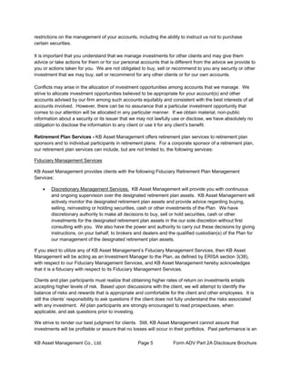 KB Asset Management Co., Ltd. Page 5 Form ADV Part 2A Disclosure Brochure
restrictions on the management of your accounts, including the ability to instruct us not to purchase
certain securities.
It is important that you understand that we manage investments for other clients and may give them
advice or take actions for them or for our personal accounts that is different from the advice we provide to
you or actions taken for you. We are not obligated to buy, sell or recommend to you any security or other
investment that we may buy, sell or recommend for any other clients or for our own accounts.
Conflicts may arise in the allocation of investment opportunities among accounts that we manage. We
strive to allocate investment opportunities believed to be appropriate for your account(s) and other
accounts advised by our firm among such accounts equitably and consistent with the best interests of all
accounts involved. However, there can be no assurance that a particular investment opportunity that
comes to our attention will be allocated in any particular manner. If we obtain material, non-public
information about a security or its issuer that we may not lawfully use or disclose, we have absolutely no
obligation to disclose the information to any client or use it for any client’s benefit.
Retirement Plan Services - KB Asset Management offers retirement plan services to retirement plan
sponsors and to individual participants in retirement plans. For a corporate sponsor of a retirement plan,
our retirement plan services can include, but are not limited to, the following services:
Fiduciary Management Services
KB Asset Management provides clients with the following Fiduciary Retirement Plan Management
Services:
• Discretionary Management Services. KB Asset Management will provide you with continuous
and ongoing supervision over the designated retirement plan assets. KB Asset Management will
actively monitor the designated retirement plan assets and provide advice regarding buying,
selling, reinvesting or holding securities, cash or other investments of the Plan. We have
discretionary authority to make all decisions to buy, sell or hold securities, cash or other
investments for the designated retirement plan assets in the our sole discretion without first
consulting with you. We also have the power and authority to carry out these decisions by giving
instructions, on your behalf, to brokers and dealers and the qualified custodian(s) of the Plan for
our management of the designated retirement plan assets.
If you elect to utilize any of KB Asset Management’s Fiduciary Management Services, then KB Asset
Management will be acting as an Investment Manager to the Plan, as defined by ERISA section 3(38),
with respect to our Fiduciary Management Services, and KB Asset Management hereby acknowledges
that it is a fiduciary with respect to its Fiduciary Management Services.
Clients and plan participants must realize that obtaining higher rates of return on investments entails
accepting higher levels of risk. Based upon discussions with the client, we will attempt to identify the
balance of risks and rewards that is appropriate and comfortable for the client and other employees. It is
still the clients’ responsibility to ask questions if the client does not fully understand the risks associated
with any investment. All plan participants are strongly encouraged to read prospectuses, when
applicable, and ask questions prior to investing.
We strive to render our best judgment for clients. Still, KB Asset Management cannot assure that
investments will be profitable or assure that no losses will occur in their portfolios. Past performance is an
 
