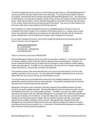 KB Asset Management Co., Ltd. Page 8 Form ADV Part 2A Disclosure Brochure
The asset management services continue until terminated by either party (i.e., KB Asset Management or
you) by giving thirty (30) days written notice to the other party. For accounts that are billed in advance
any prepaid, unearned fees will be promptly refunded by KB Asset Management to you. Fee refunds will
be determined on a pro rata basis using the number of days services are actually provided during the final
period. When fees are billed in arrears, KB Asset Management will prorate the final fee payment based
on the number of days services are provided during the final period. The amount of client assets on the
termination date will be used to determine the final fee payment.
Fees charged for our asset management services are negotiable based on the type of client, the
complexity of the client's situation, the composition of the client's account (i.e., equities versus mutual
funds), the potential for additional account deposits, the relationship of the client with the investment
adviser representative, and the total amount of assets under management for the client.
For our asset management services, client will be charged the following annual fee based upon the
amount of assets under management:
Assets Under Management Annual Fees
$0 – $100,000,000 0.750%
$100,000,000 – $300,000,000 0.500%
Over $300,000,000 0.400%
There is a minimum account size of $30,000,000.
KB Asset Management believes that its annual fee is reasonable in relation to: (1) services provided and
(2) the fees charged by other investment advisers offering similar services/programs. However, our
annual investment advisory fee may be higher than that charged by other investment advisers offering
similar services/programs. In addition to our compensation, you may also incur charges imposed at the
mutual fund level (e.g., advisory fees and other fund expenses).
The investment advisory fees will be deducted from your account and paid directly to our firm by the
qualified custodian(s) of your account. You will authorize the qualified custodian(s) of your account to
deduct fees from your account and pay such fees directly to our firm.
You should review your account statements received from the qualified custodian(s) and verify that
appropriate investment advisory fees are being deducted. The qualified custodian(s) will not verify the
accuracy of the investment advisory fees deducted.
Brokerage commissions and/or transaction ticket fees charged by the qualified custodian are billed
directly to you by the qualified custodian. KB Asset Management does not receive any portion of such
commissions or fees from you or the qualified custodian. In addition, you may incur certain charges
imposed by third parties other than KB Asset Management in connection with investments made through
your account including, but not limited to, mutual fund sales loads, 12(b)-1 fees and surrender charges,
variable annuity fees and surrender charges, IRA and qualified retirement plan fees, and charges
imposed by the qualified custodian(s) of your account. Management fees charged by KB Asset
Management are separate and distinct from the fees and expenses charged by investment company
securities that may be recommended to you. A description of these fees and expenses are available in
each investment company security’s prospectus.
 