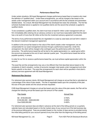 KB Asset Management Co., Ltd. Page 9 Form ADV Part 2A Disclosure Brochure
Performance Based Fees
Under certain situations, KB Asset Management charges performance based fees to investors who meet
the definition of “qualified client”. Under these arrangements, you will be charged a fee based on the
assets under management within your account and in accordance with the fee schedule and parameters
detailed below. As a result, KB Asset Management has developed two basic fee schedules. The first fee
schedule illustrated above is applied to non-qualified clients and the second fee schedule is applied to
qualified clients.
To be considered a qualified client, the client must have at least $1 million under management with our
firm immediately after entering into an advisory contract or we must have reasonable belief that the client
has a net worth of more than $2 million at the time the investment advisory agreement is executed.
The terms of any performance-based fee are negotiated on a case by case basis and set forth in detail in
the relevant investment management agreement.
In addition to the annual fee based on the value of the client's assets under management, we are
compensated for our asset management services through a performance based fee. Under this
arrangement, the client will be charged a fee contingent upon the performance within the client's
account(s). The performance based fee will be tied to the capital appreciation (i.e. capital gains) within
the account as evaluated at the end of each calendar quarter year. The performance based fee will be
payable quarterly, in arrears.
In order for our firm to receive a performance based fee, we must achieve capital appreciation within the
account.
The exact fee and fee arrangements may vary or be different than that described above based on the
complexity of client’s situation, number of accounts managed, total assets under management and other
factors specific to the client. The exact fee arrangements for each client will be specified in that client’s
advisory services agreement with KB Asset Management.
Retirement Plan Services
For retirement plan sponsor clients, KB Asset Management will charge an annual fee that is calculated as
a percentage of the value of plan assets. This fee is negotiable based upon the complexity of the plan,
the size of the plan assets and the actual services requested.
If KB Asset Management charges an annual fee based upon the value of the plan assets, the Plan will be
charged the following annual fee based upon the amount of Plan assets:
Plan Assets Annual Fees
$0 – $100,000,000 0.750%
$100,000,000 – $300,000,000 0.500%
Over $300,000,000 0.400%
For retirement plan sponsors fees are billed in advance (at the start of the billing period) on a quarterly
calendar basis and calculated based on the fair market value of your account as of the last business day
of the previous billing period. Fees are prorated (based on the number of days service is provided during
the initial billing period) for your account opened at any time other than the beginning of the billing period.
 